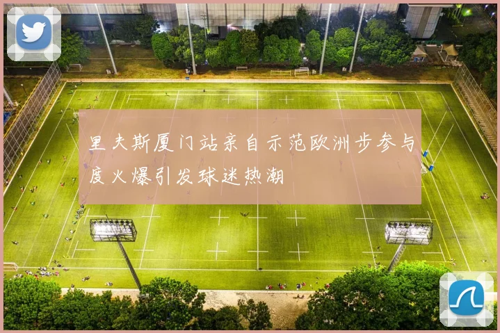 里夫斯厦门站亲自示范欧洲步参与度火爆引发球迷热潮