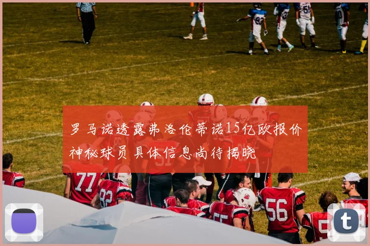 罗马诺透露弗洛伦蒂诺15亿欧报价神秘球员具体信息尚待揭晓