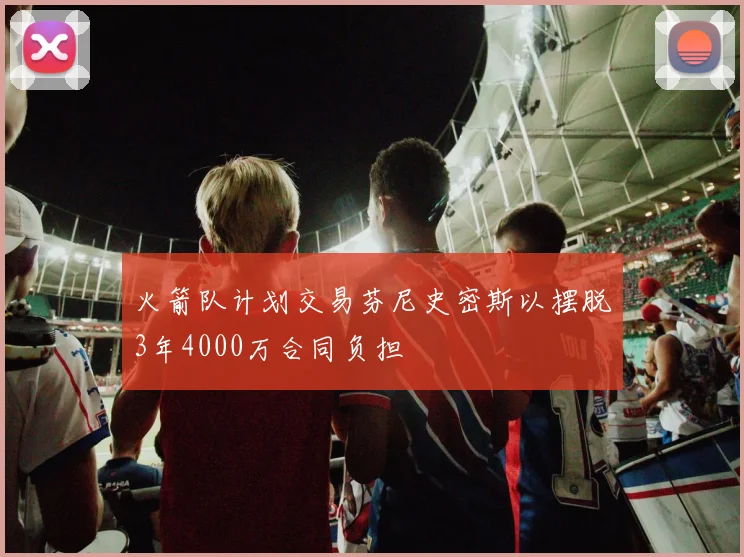 火箭队计划交易芬尼史密斯以摆脱3年4000万合同负担