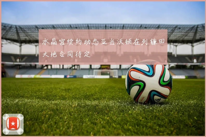 水晶宫续约动态亚当沃顿在列镰田大地合同待定