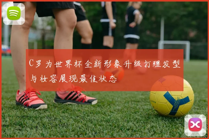 C罗为世界杯全新形象升级打理发型与妆容展现最佳状态