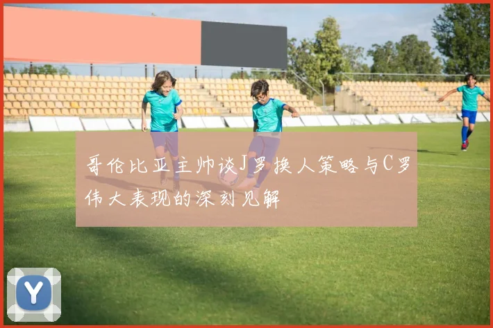 哥伦比亚主帅谈J罗换人策略与C罗伟大表现的深刻见解