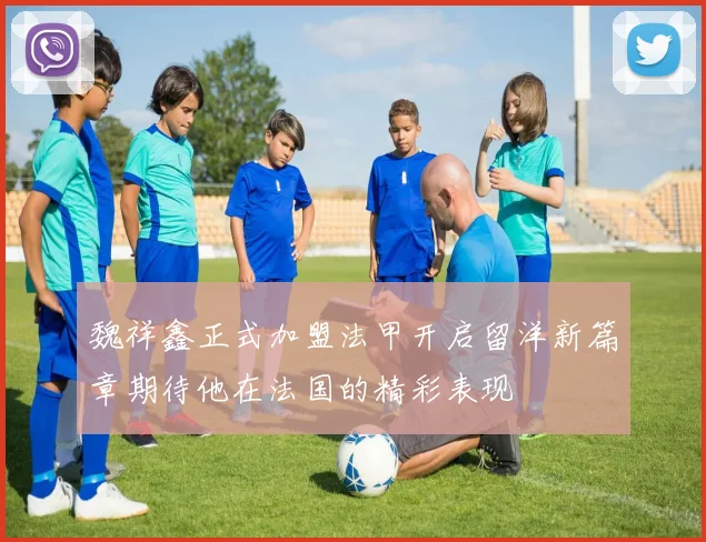 魏祥鑫正式加盟法甲开启留洋新篇章期待他在法国的精彩表现