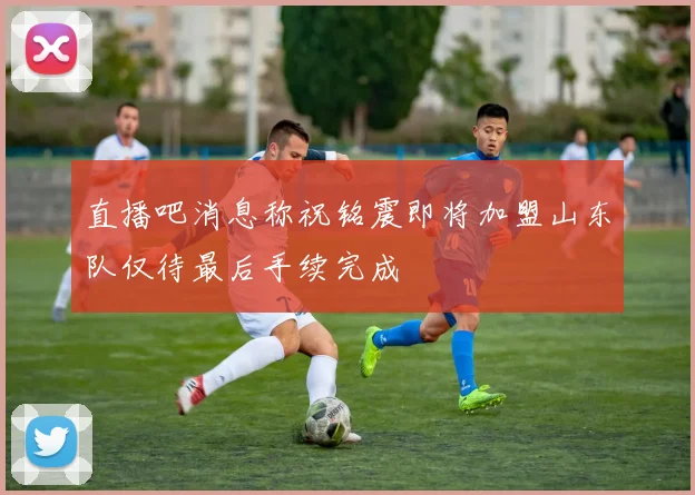 直播吧消息称祝铭震即将加盟山东队仅待最后手续完成