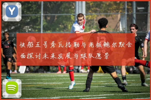 快船五号秀瓦格勒与老板鲍尔默会面探讨未来发展与球队愿景