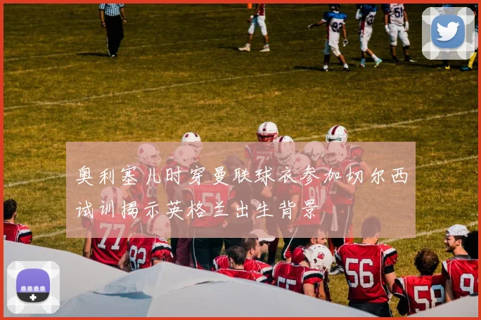 奥利塞儿时穿曼联球衣参加切尔西试训揭示英格兰出生背景